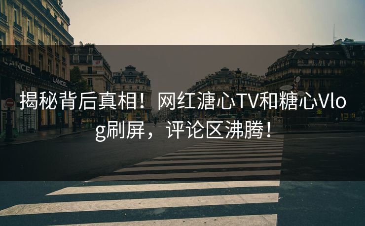 揭秘背后真相！网红溏心TV和糖心Vlog刷屏，评论区沸腾！
