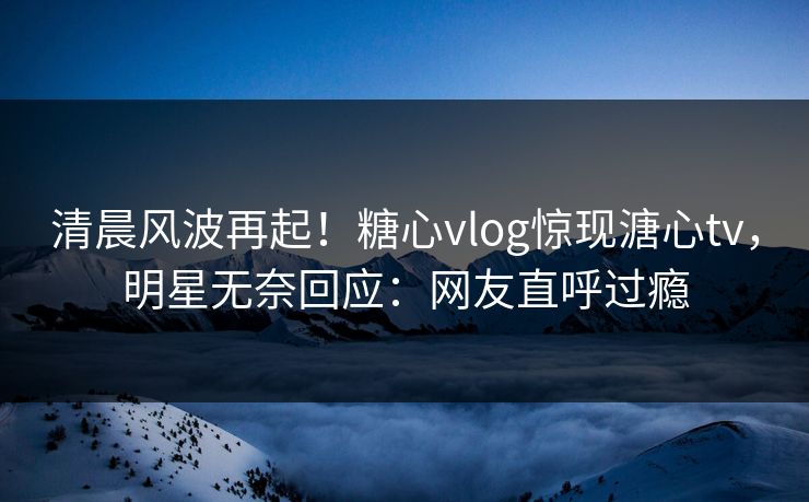 清晨风波再起！糖心vlog惊现溏心tv，明星无奈回应：网友直呼过瘾