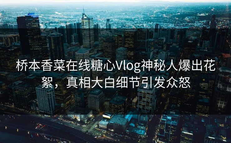桥本香菜在线糖心Vlog神秘人爆出花絮，真相大白细节引发众怒