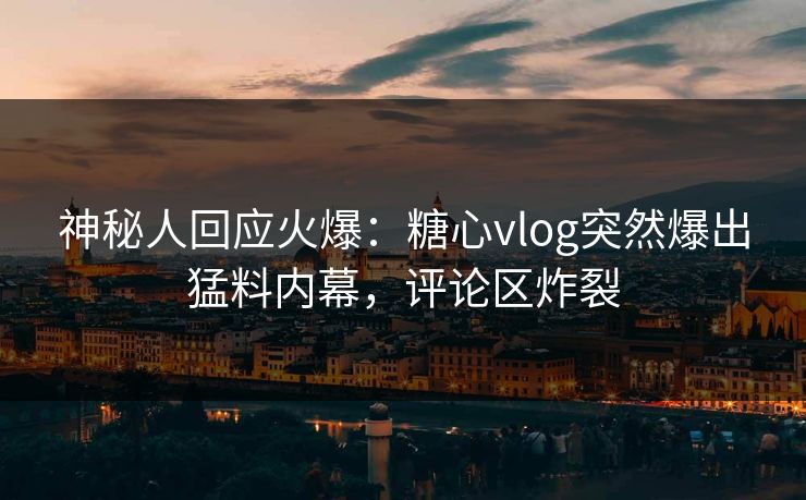神秘人回应火爆：糖心vlog突然爆出猛料内幕，评论区炸裂