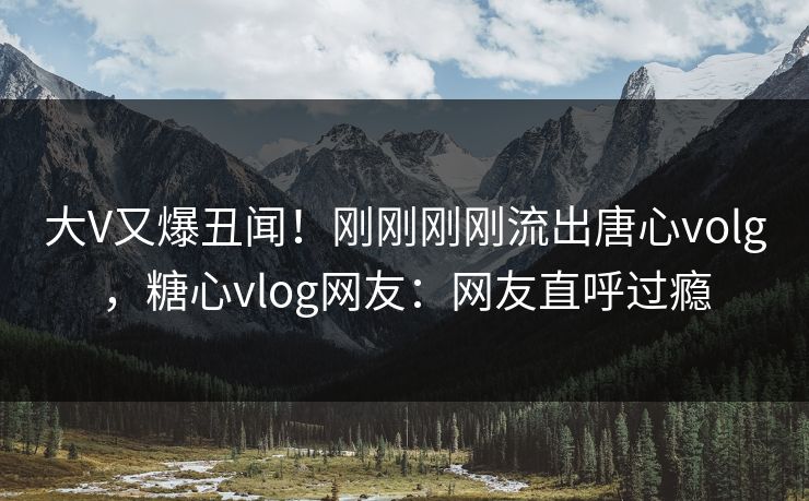 大V又爆丑闻！刚刚刚刚流出唐心volg，糖心vlog网友：网友直呼过瘾