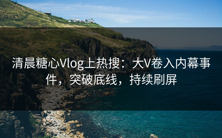 清晨糖心Vlog上热搜：大V卷入内幕事件，突破底线，持续刷屏