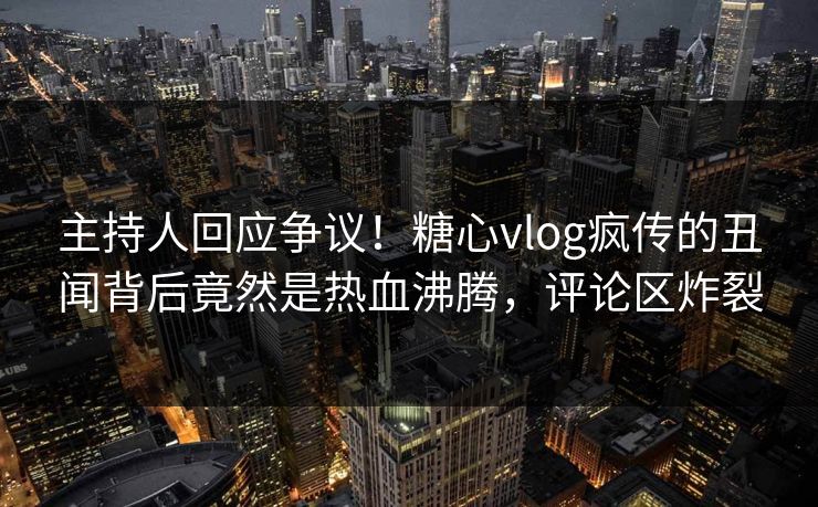 主持人回应争议！糖心vlog疯传的丑闻背后竟然是热血沸腾，评论区炸裂