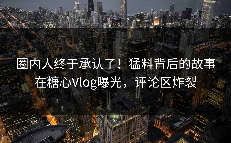 圈内人终于承认了！猛料背后的故事在糖心Vlog曝光，评论区炸裂