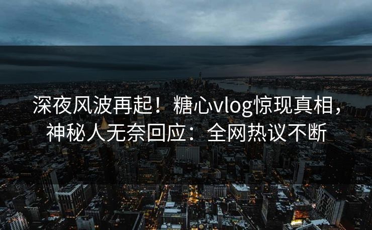 深夜风波再起！糖心vlog惊现真相，神秘人无奈回应：全网热议不断