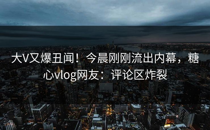大V又爆丑闻！今晨刚刚流出内幕，糖心vlog网友：评论区炸裂