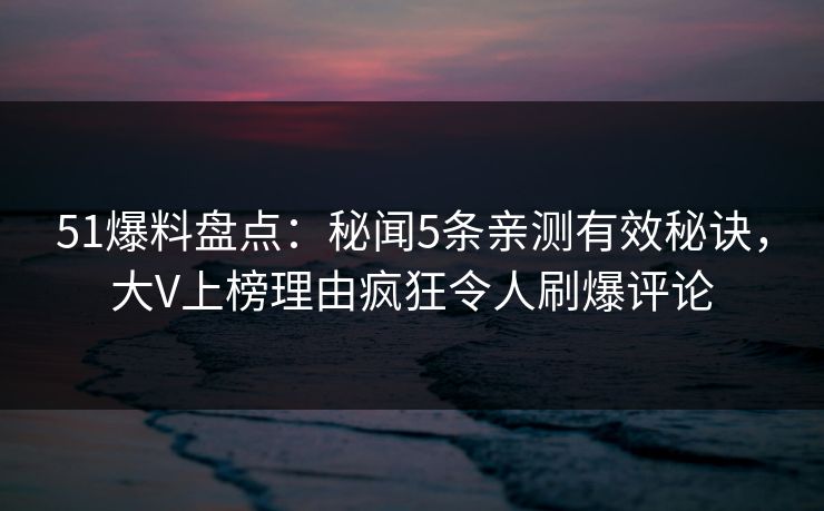 51爆料盘点：秘闻5条亲测有效秘诀，大V上榜理由疯狂令人刷爆评论