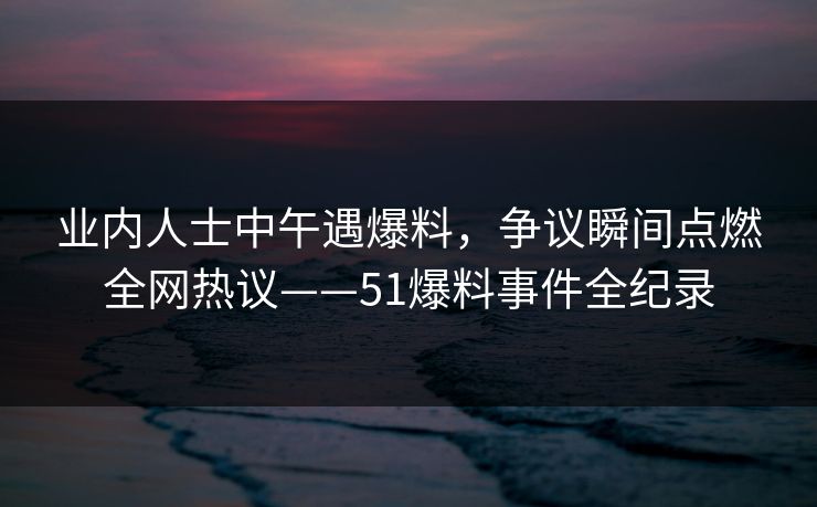 业内人士中午遇爆料，争议瞬间点燃全网热议——51爆料事件全纪录