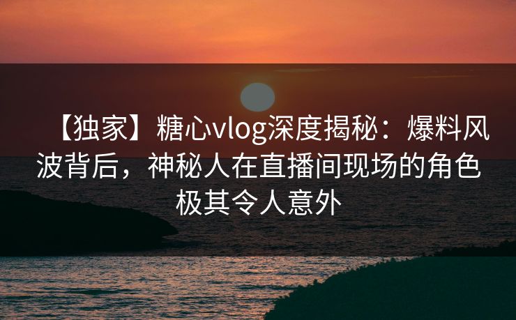 【独家】糖心vlog深度揭秘：爆料风波背后，神秘人在直播间现场的角色极其令人意外