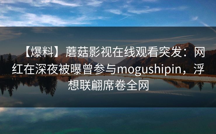 【爆料】蘑菇影视在线观看突发：网红在深夜被曝曾参与mogushipin，浮想联翩席卷全网