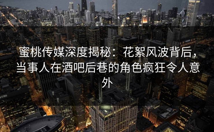 蜜桃传媒深度揭秘：花絮风波背后，当事人在酒吧后巷的角色疯狂令人意外