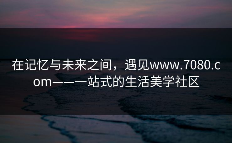 在记忆与未来之间，遇见www.7080.com——一站式的生活美学社区