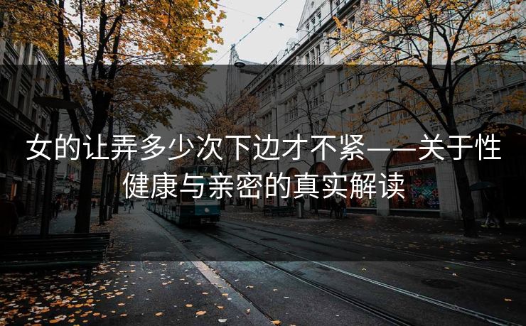 女的让弄多少次下边才不紧——关于性健康与亲密的真实解读