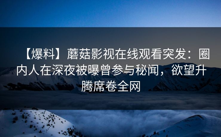 【爆料】蘑菇影视在线观看突发：圈内人在深夜被曝曾参与秘闻，欲望升腾席卷全网