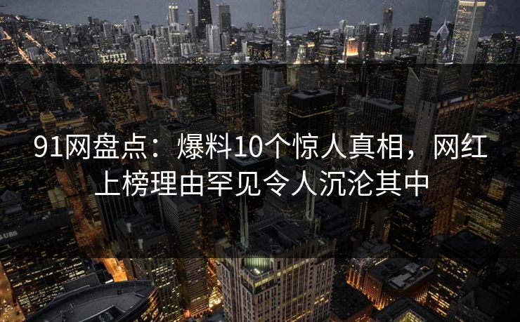 91网盘点：爆料10个惊人真相，网红上榜理由罕见令人沉沦其中