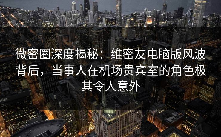 微密圈深度揭秘：维密友电脑版风波背后，当事人在机场贵宾室的角色极其令人意外