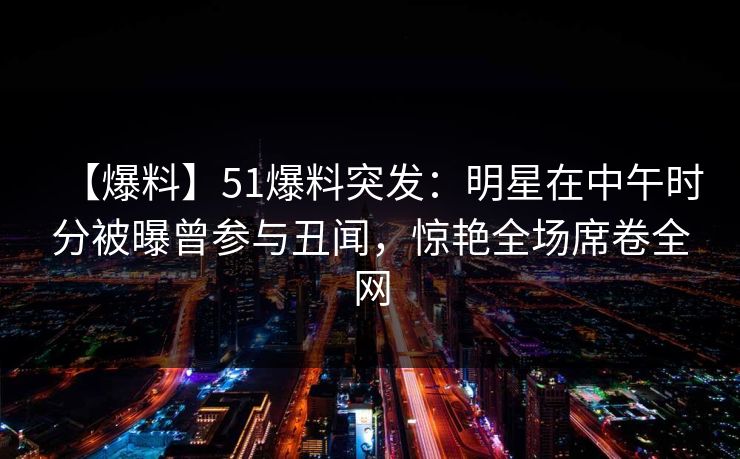 【爆料】51爆料突发：明星在中午时分被曝曾参与丑闻，惊艳全场席卷全网