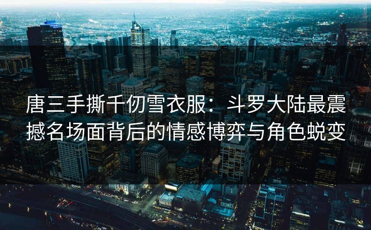 唐三手撕千仞雪衣服：斗罗大陆最震撼名场面背后的情感博弈与角色蜕变