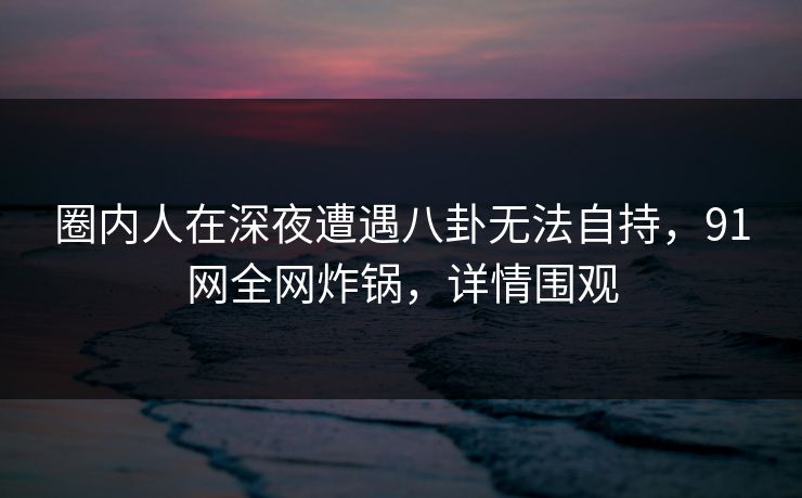 圈内人在深夜遭遇八卦无法自持，91网全网炸锅，详情围观