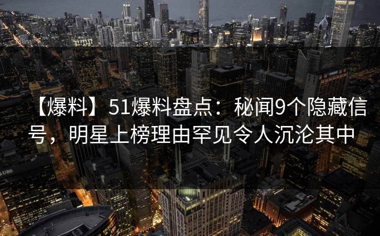 【爆料】51爆料盘点：秘闻9个隐藏信号，明星上榜理由罕见令人沉沦其中