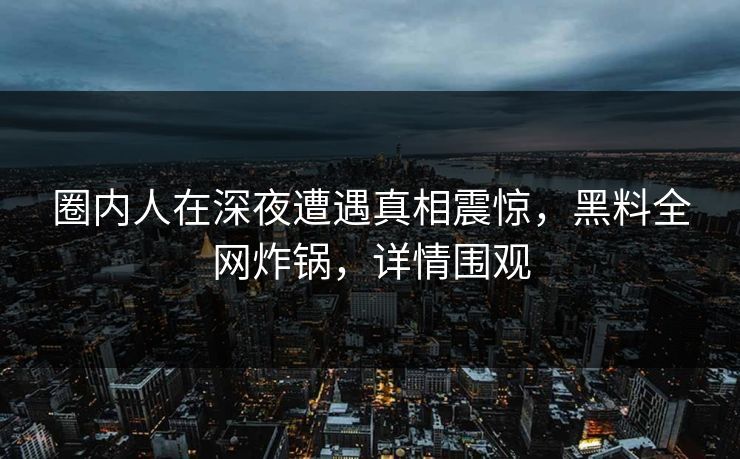 圈内人在深夜遭遇真相震惊，黑料全网炸锅，详情围观