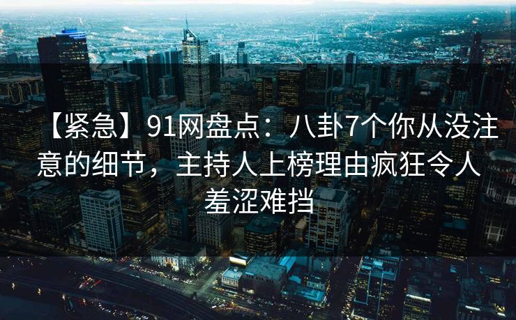【紧急】91网盘点：八卦7个你从没注意的细节，主持人上榜理由疯狂令人羞涩难挡