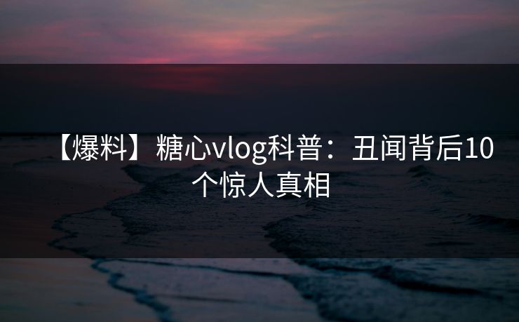 【爆料】糖心vlog科普：丑闻背后10个惊人真相
