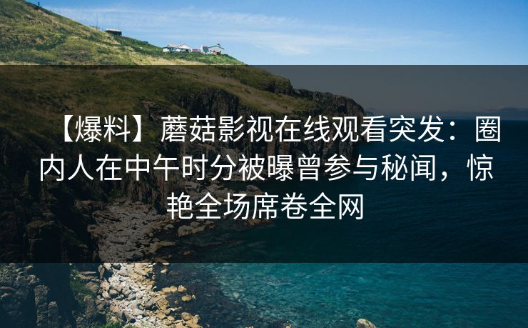 【爆料】蘑菇影视在线观看突发：圈内人在中午时分被曝曾参与秘闻，惊艳全场席卷全网