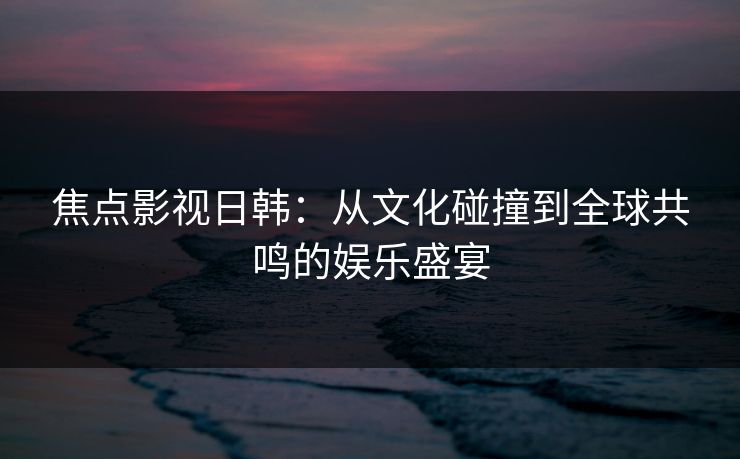 焦点影视日韩：从文化碰撞到全球共鸣的娱乐盛宴