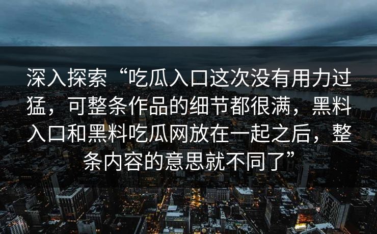 深入探索“吃瓜入口这次没有用力过猛，可整条作品的细节都很满，黑料入口和黑料吃瓜网放在一起之后，整条内容的意思就不同了”