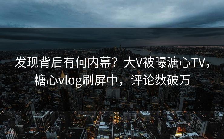 发现背后有何内幕？大V被曝溏心TV，糖心vlog刷屏中，评论数破万