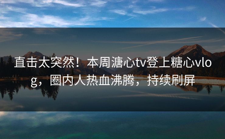直击太突然！本周溏心tv登上糖心vlog，圈内人热血沸腾，持续刷屏