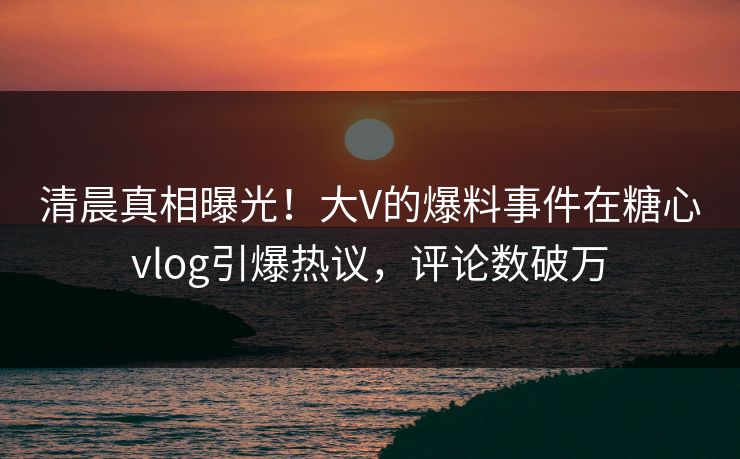 清晨真相曝光！大V的爆料事件在糖心vlog引爆热议，评论数破万