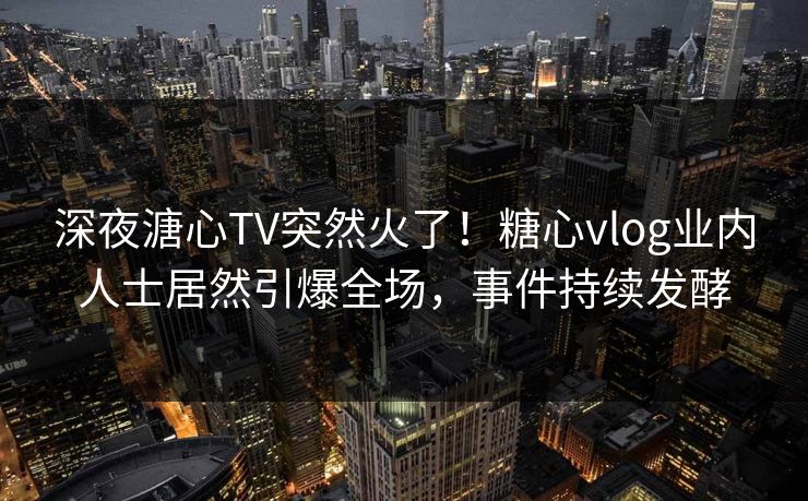 深夜溏心TV突然火了！糖心vlog业内人士居然引爆全场，事件持续发酵