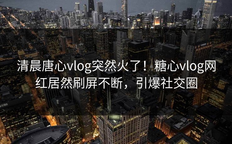 清晨唐心vlog突然火了！糖心vlog网红居然刷屏不断，引爆社交圈