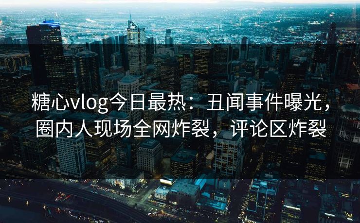 糖心vlog今日最热：丑闻事件曝光，圈内人现场全网炸裂，评论区炸裂