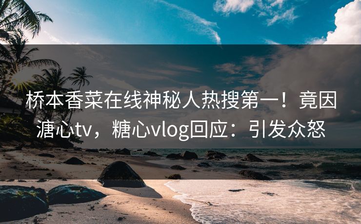 桥本香菜在线神秘人热搜第一！竟因溏心tv，糖心vlog回应：引发众怒