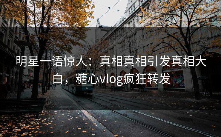 明星一语惊人：真相真相引发真相大白，糖心vlog疯狂转发