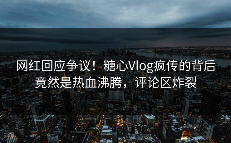 网红回应争议！糖心Vlog疯传的背后竟然是热血沸腾，评论区炸裂