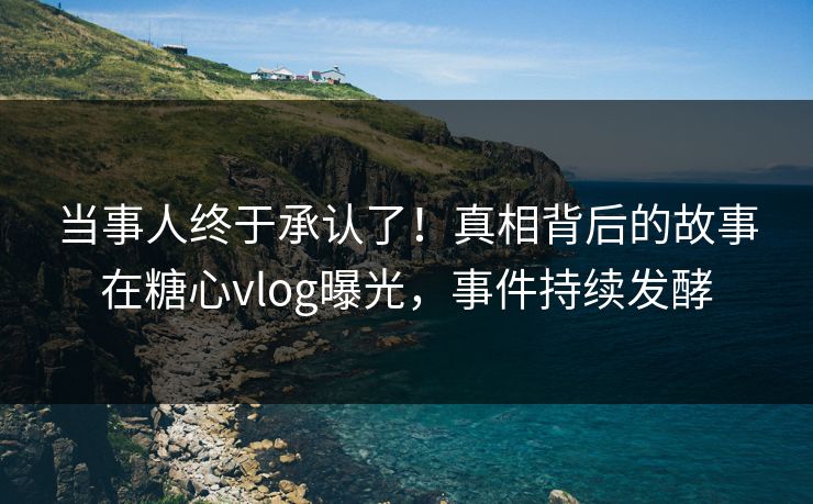 当事人终于承认了！真相背后的故事在糖心vlog曝光，事件持续发酵