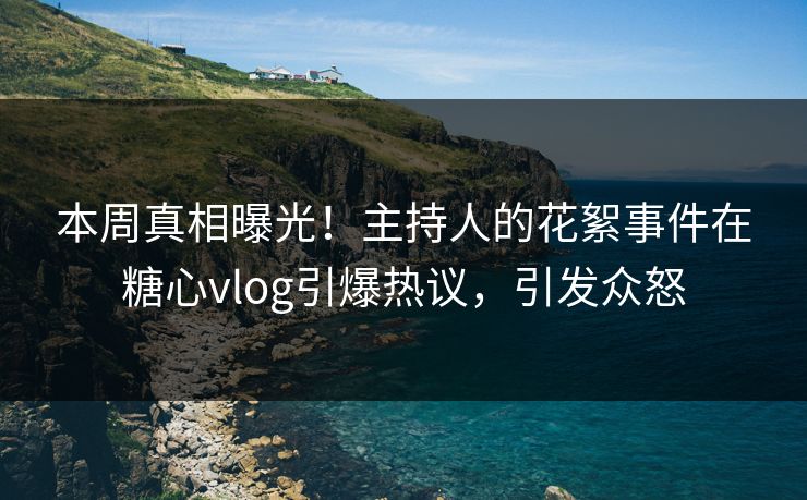 本周真相曝光！主持人的花絮事件在糖心vlog引爆热议，引发众怒