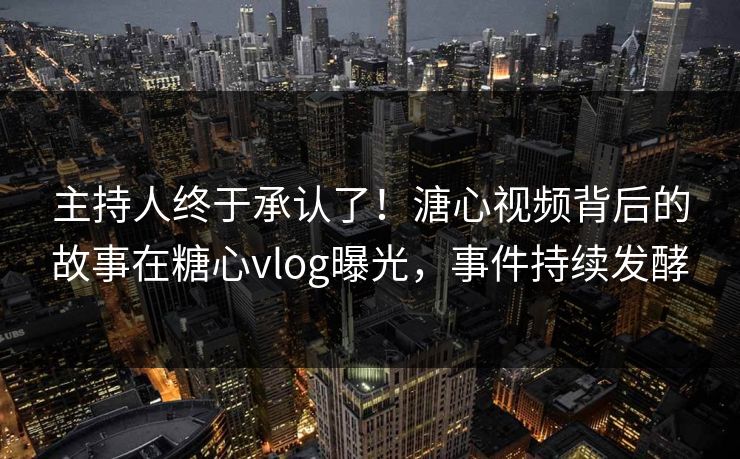 主持人终于承认了！溏心视频背后的故事在糖心vlog曝光，事件持续发酵