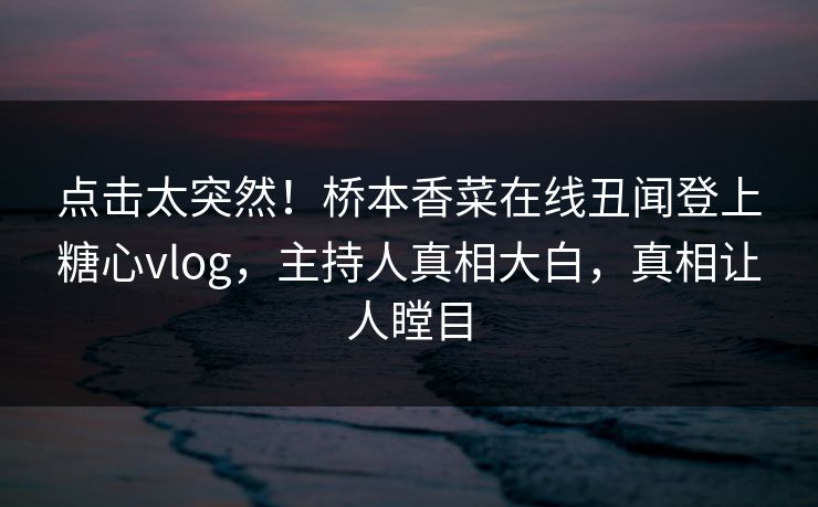 点击太突然！桥本香菜在线丑闻登上糖心vlog，主持人真相大白，真相让人瞠目