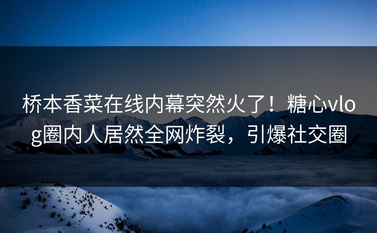 桥本香菜在线内幕突然火了！糖心vlog圈内人居然全网炸裂，引爆社交圈