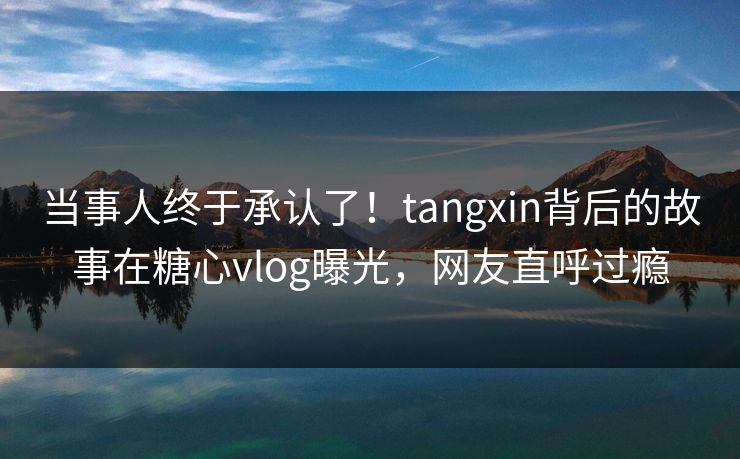 当事人终于承认了！tangxin背后的故事在糖心vlog曝光，网友直呼过瘾
