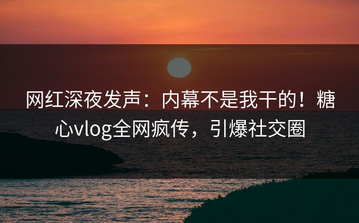 网红深夜发声：内幕不是我干的！糖心vlog全网疯传，引爆社交圈