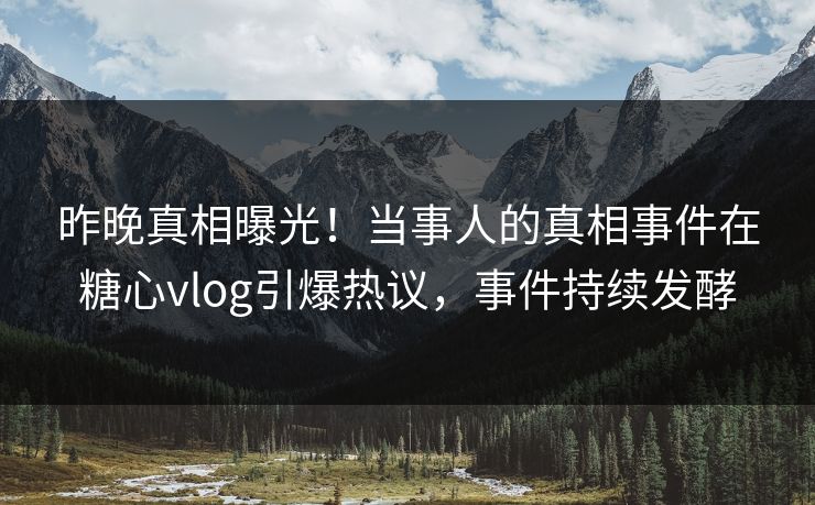 昨晚真相曝光！当事人的真相事件在糖心vlog引爆热议，事件持续发酵