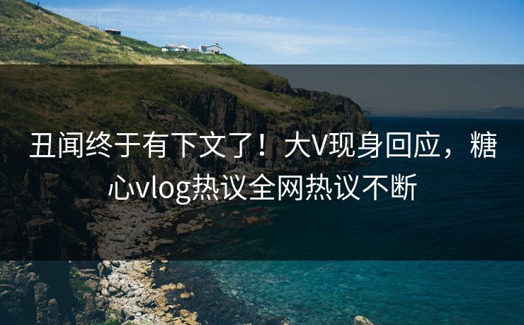 丑闻终于有下文了！大V现身回应，糖心vlog热议全网热议不断