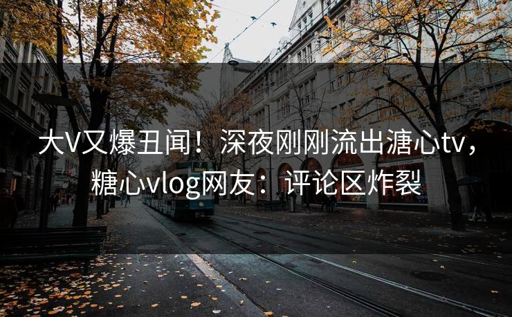 大V又爆丑闻！深夜刚刚流出溏心tv，糖心vlog网友：评论区炸裂
