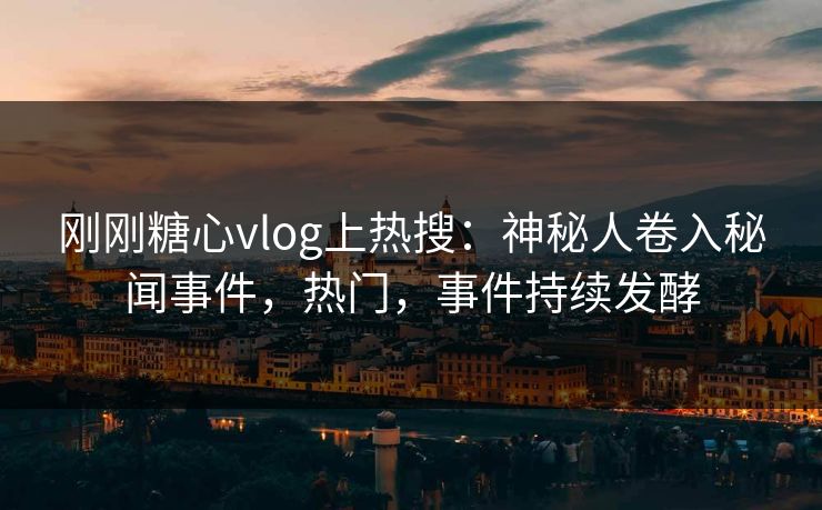 刚刚糖心vlog上热搜：神秘人卷入秘闻事件，热门，事件持续发酵